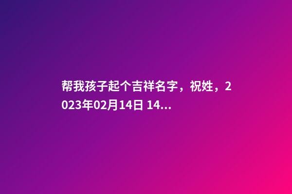 帮我孩子起个吉祥名字，祝姓，2023年02月14日 14点27分 要八字分